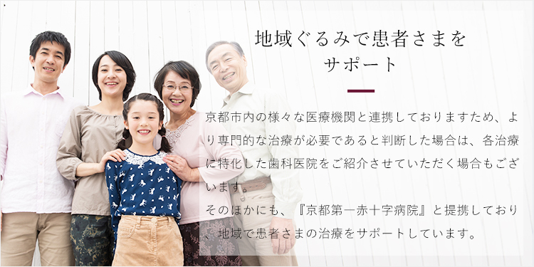 地域ぐるみで患者様をサポートします　より専門的な治療が必要な場合などは、当院が所属する『京都インプラント研究会』の中から他院をご紹介させていただきます。また、『京都第一赤十字病院』と提携し、地域ぐるみで患者さまの治療をサポートしています。