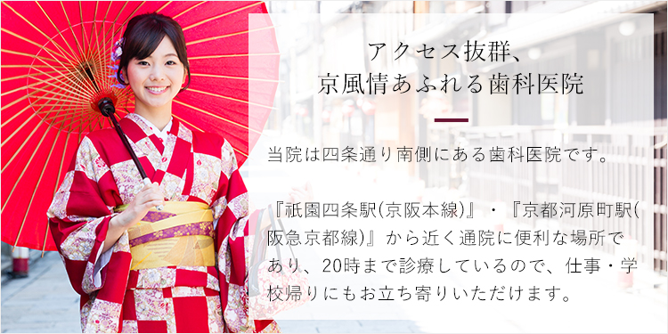 京風情あふれるアクセス抜群の立地条件　当院は四条通り南側にある歯科医院です。『祇園四条駅(京阪本線)』・『京都河原町駅(阪急京都線)』から近く通院に便利な場所であり、20時まで診療しているので、仕事・学校帰りにもお立ち寄りいただけます。